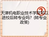 天津机电职业技术学院可以进校后转专业吗？(转专业政策)
