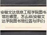 安徽文达信息工程学院图书馆在哪里，怎么样(安徽文达学院图书馆位置与评价)