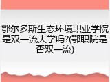鄂尔多斯生态环境职业学院是双一流大学吗?(鄂职院是否双一流)