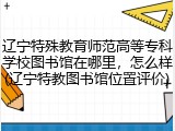 辽宁特殊教育师范高等专科学校图书馆在哪里，怎么样(辽宁特教图书馆位置评价)