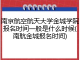 南京航空航天大学金城学院报名时间一般是什么时候(南航金城报名时间)