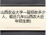 山西农业大学一届招收多少人，最近几年(山西农大近年招生数)