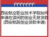 西安航空职业技术学院如何申请在读间的创业无息贷款(西安航院创业贷款申请)