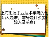 上海思博职业技术学院的创始人是谁，前身是什么(创始人及前身)