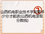 山西机电职业技术学院要多少分才能进(山西机电录取分数线)