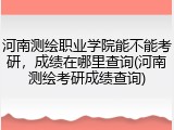 河南测绘职业学院能不能考研，成绩在哪里查询(河南测绘考研成绩查询)