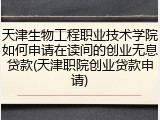 天津生物工程职业技术学院如何申请在读间的创业无息贷款(天津职院创业贷款申请)