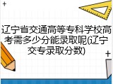 辽宁省交通高等专科学校高考需多少分能录取呢(辽宁交专录取分数)