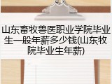 山东畜牧兽医职业学院毕业生一般年薪多少钱(山东牧院毕业生年薪)