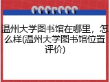 温州大学图书馆在哪里，怎么样(温州大学图书馆位置评价)