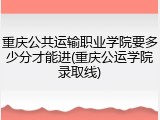 重庆公共运输职业学院要多少分才能进(重庆公运学院录取线)