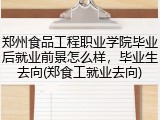 郑州食品工程职业学院毕业后就业前景怎么样，毕业生去向(郑食工就业去向)