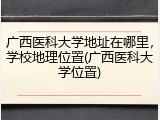 广西医科大学地址在哪里，学校地理位置(广西医科大学位置)