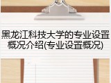黑龙江科技大学的专业设置概况介绍(专业设置概况)