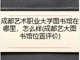 成都艺术职业大学图书馆在哪里，怎么样(成都艺大图书馆位置评价)