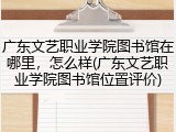 广东文艺职业学院图书馆在哪里，怎么样(广东文艺职业学院图书馆位置评价)