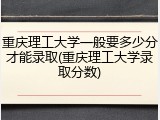 重庆理工大学一般要多少分才能录取(重庆理工大学录取分数)