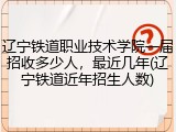 辽宁铁道职业技术学院一届招收多少人，最近几年(辽宁铁道近年招生人数)