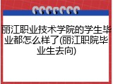 丽江职业技术学院的学生毕业都怎么样了(丽江职院毕业生去向)