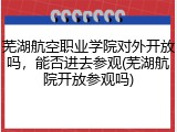 芜湖航空职业学院对外开放吗，能否进去参观(芜湖航院开放参观吗)