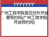 广州工商学院是否对外开放，要预约吗(广州工商学院开放预约吗)