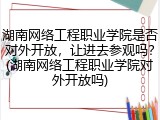 湖南网络工程职业学院是否对外开放，让进去参观吗？(湖南网络工程职业学院对外开放吗)