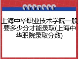 上海中华职业技术学院一般要多少分才能录取(上海中华职院录取分数)