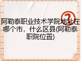 阿勒泰职业技术学院地址在哪个市，什么区县(阿勒泰职院位置)