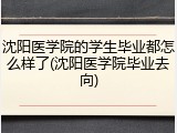 沈阳医学院的学生毕业都怎么样了(沈阳医学院毕业去向)
