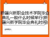 新疆兴新职业技术学院毕业典礼一般什么时候举行(新疆兴新学院毕业典礼时间)