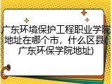 广东环境保护工程职业学院地址在哪个市，什么区县(广东环保学院地址)