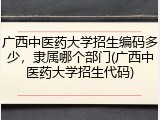 广西中医药大学招生编码多少，隶属哪个部门(广西中医药大学招生代码)