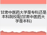 甘肃中医药大学是专科还是本科院校呢(甘肃中医药大学是本科)