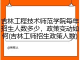 吉林工程技术师范学院每年招生人数多少，政策变动如何(吉林工师招生政策人数)