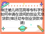 宿迁幼儿师范高等专科学校如何申请在读间的创业无息贷款(宿迁幼专创业贷款申请)