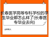 长春医学高等专科学校的学生毕业都怎么样了(长春医专毕业去向)