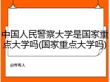 中国人民警察大学是国家重点大学吗(国家重点大学吗)