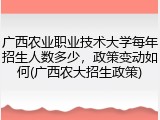 广西农业职业技术大学每年招生人数多少，政策变动如何(广西农大招生政策)