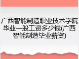 广西智能制造职业技术学院毕业一般工资多少钱(广西智能制造毕业薪资)