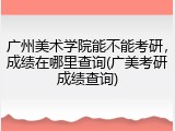 广州美术学院能不能考研，成绩在哪里查询(广美考研成绩查询)