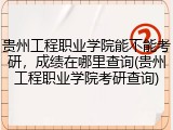 贵州工程职业学院能不能考研，成绩在哪里查询(贵州工程职业学院考研查询)