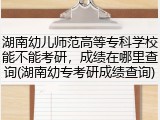 湖南幼儿师范高等专科学校能不能考研，成绩在哪里查询(湖南幼专考研成绩查询)