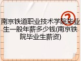 南京铁道职业技术学院毕业生一般年薪多少钱(南京铁院毕业生薪资)