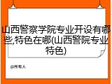 山西警察学院专业开设有哪些,特色在哪(山西警院专业特色)
