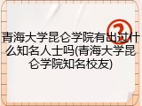青海大学昆仑学院有出过什么知名人士吗(青海大学昆仑学院知名校友)