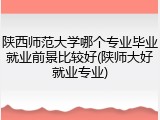 陕西师范大学哪个专业毕业就业前景比较好(陕师大好就业专业)