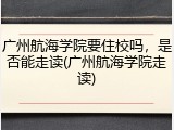 广州航海学院要住校吗，是否能走读(广州航海学院走读)