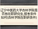 辽宁中医药大学杏林学院是否有在职研究生,报考条件如何(杏林学院在职研条件)