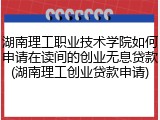 湖南理工职业技术学院如何申请在读间的创业无息贷款(湖南理工创业贷款申请)