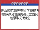 定西师范高等专科学校高考需多少分能录取呢(定西师范录取分数线)